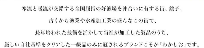 寒流と暖流が交錯する全国屈指の好漁場を沖合いに有する街、銚子。古くから漁業や水産加工業の盛んなこの街で、長年培われた技術を活かして当社が加工した製品のうち、厳しい基準をクリアした一級品のみに冠されるブランドこそが「わかしお」です。